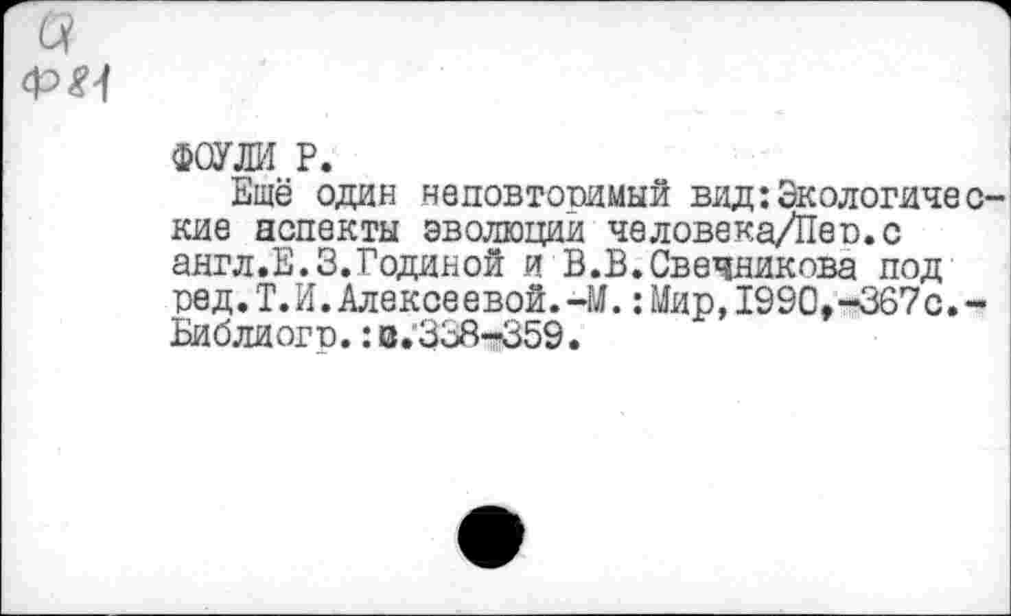 ﻿а
ФОУЛИ Р.
Ещё один неповторимый вид:Экологические аспекты эволюций человека/Пео.с англ.Е.З.Годиной и В.В.Свечникова под ред.Т.И.Алексеевой.-М.:Мир,1990,-367с.-Библиогп.: з.'338-359.